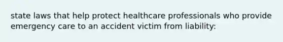 state laws that help protect healthcare professionals who provide emergency care to an accident victim from liability: