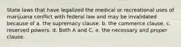 State laws that have legalized the medical or recreational uses of marijuana conflict with federal law and may be invalidated because of a. ​the supremacy clause. b. ​the commerce clause. c. ​reserved powers. d. ​Both A and C. e. ​the necessary and proper clause.