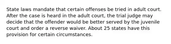 State laws mandate that certain offenses be tried in adult court. After the case is heard in the adult court, the trial judge may decide that the offender would be better served by the juvenile court and order a reverse waiver. About 25 states have this provision for certain circumstances.