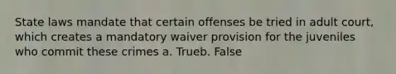 State laws mandate that certain offenses be tried in adult court, which creates a mandatory waiver provision for the juveniles who commit these crimes a. Trueb. False