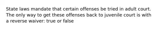 State laws mandate that certain offenses be tried in adult court. The only way to get these offenses back to juvenile court is with a reverse waiver: true or false