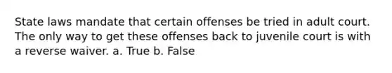 State laws mandate that certain offenses be tried in adult court. The only way to get these offenses back to juvenile court is with a reverse waiver. a. True b. False