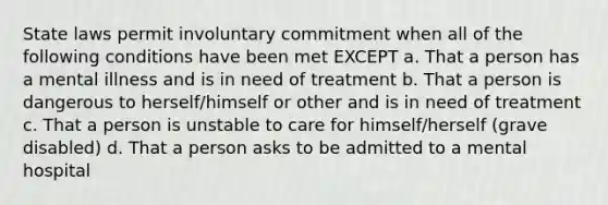 State laws permit involuntary commitment when all of the following conditions have been met EXCEPT a. That a person has a mental illness and is in need of treatment b. That a person is dangerous to herself/himself or other and is in need of treatment c. That a person is unstable to care for himself/herself (grave disabled) d. That a person asks to be admitted to a mental hospital