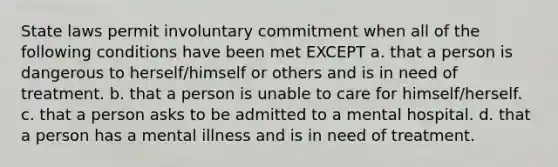 ​State laws permit involuntary commitment when all of the following conditions have been met EXCEPT a. ​that a person is dangerous to herself/himself or others and is in need of treatment. b. ​that a person is unable to care for himself/herself. c. ​that a person asks to be admitted to a mental hospital. d. ​that a person has a mental illness and is in need of treatment.