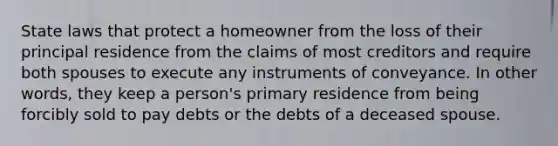 State laws that protect a homeowner from the loss of their principal residence from the claims of most creditors and require both spouses to execute any instruments of conveyance. In other words, they keep a person's primary residence from being forcibly sold to pay debts or the debts of a deceased spouse.