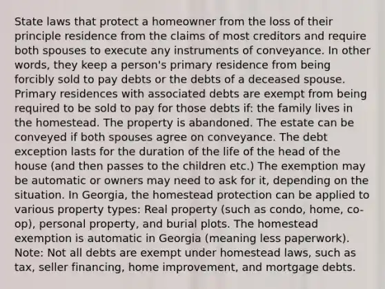 State laws that protect a homeowner from the loss of their principle residence from the claims of most creditors and require both spouses to execute any instruments of conveyance. In other words, they keep a person's primary residence from being forcibly sold to pay debts or the debts of a deceased spouse. Primary residences with associated debts are exempt from being required to be sold to pay for those debts if: the family lives in the homestead. The property is abandoned. The estate can be conveyed if both spouses agree on conveyance. The debt exception lasts for the duration of the life of the head of the house (and then passes to the children etc.) The exemption may be automatic or owners may need to ask for it, depending on the situation. In Georgia, the homestead protection can be applied to various property types: Real property (such as condo, home, co-op), personal property, and burial plots. The homestead exemption is automatic in Georgia (meaning less paperwork). Note: Not all debts are exempt under homestead laws, such as tax, seller financing, home improvement, and mortgage debts.