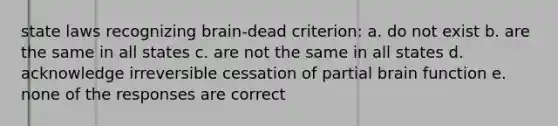 state laws recognizing brain-dead criterion: a. do not exist b. are the same in all states c. are not the same in all states d. acknowledge irreversible cessation of partial brain function e. none of the responses are correct