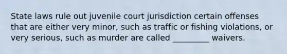 State laws rule out juvenile court jurisdiction certain offenses that are either very minor, such as traffic or fishing violations, or very serious, such as murder are called _________ waivers.