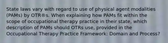 State laws vary with regard to use of physical agent modalities (PAMs) by OTR®s. When explaining how PAMs fit within the scope of occupational therapy practice in their state, which description of PAMs should OTRs use, provided in the Occupational Therapy Practice Framework: Domain and Process?