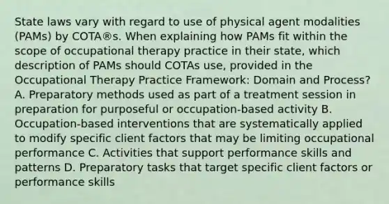 State laws vary with regard to use of physical agent modalities (PAMs) by COTA®s. When explaining how PAMs fit within the scope of occupational therapy practice in their state, which description of PAMs should COTAs use, provided in the Occupational Therapy Practice Framework: Domain and Process? A. Preparatory methods used as part of a treatment session in preparation for purposeful or occupation-based activity B. Occupation-based interventions that are systematically applied to modify specific client factors that may be limiting occupational performance C. Activities that support performance skills and patterns D. Preparatory tasks that target specific client factors or performance skills