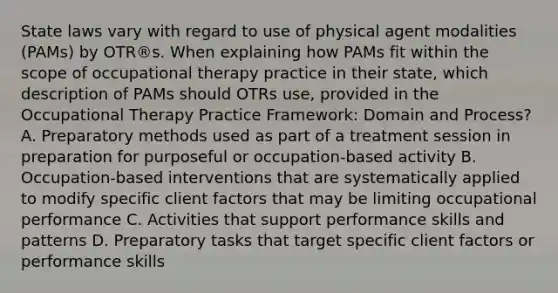 State laws vary with regard to use of physical agent modalities (PAMs) by OTR®s. When explaining how PAMs fit within the scope of occupational therapy practice in their state, which description of PAMs should OTRs use, provided in the Occupational Therapy Practice Framework: Domain and Process? A. Preparatory methods used as part of a treatment session in preparation for purposeful or occupation-based activity B. Occupation-based interventions that are systematically applied to modify specific client factors that may be limiting occupational performance C. Activities that support performance skills and patterns D. Preparatory tasks that target specific client factors or performance skills