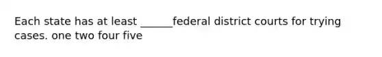 Each state has at least ______federal district courts for trying cases. one two four five