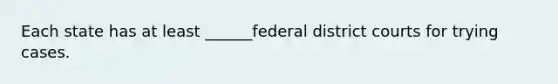 Each state has at least ______federal district courts for trying cases.