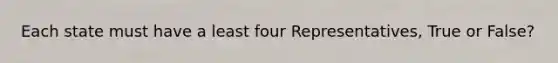 Each state must have a least four Representatives, True or False?