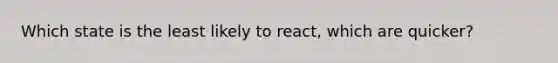 Which state is the least likely to react, which are quicker?