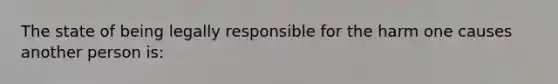 The state of being legally responsible for the harm one causes another person is: