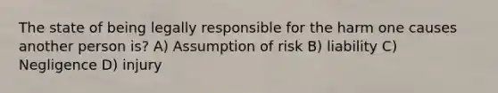 The state of being legally responsible for the harm one causes another person is? A) Assumption of risk B) liability C) Negligence D) injury