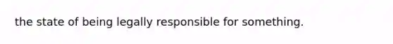 the state of being legally responsible for something.