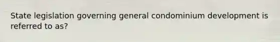 State legislation governing general condominium development is referred to as?