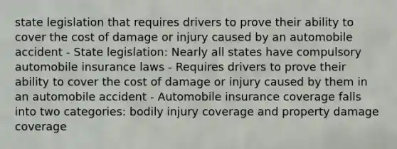 state legislation that requires drivers to prove their ability to cover the cost of damage or injury caused by an automobile accident - State legislation: Nearly all states have compulsory automobile insurance laws - Requires drivers to prove their ability to cover the cost of damage or injury caused by them in an automobile accident - Automobile insurance coverage falls into two categories: bodily injury coverage and property damage coverage