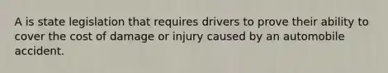 A is state legislation that requires drivers to prove their ability to cover the cost of damage or injury caused by an automobile accident.