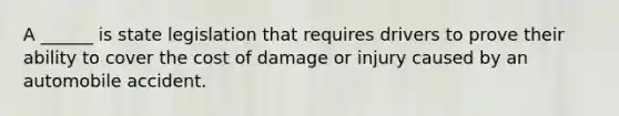 A ______ is state legislation that requires drivers to prove their ability to cover the cost of damage or injury caused by an automobile accident.