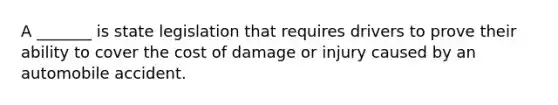 A _______ is state legislation that requires drivers to prove their ability to cover the cost of damage or injury caused by an automobile accident.