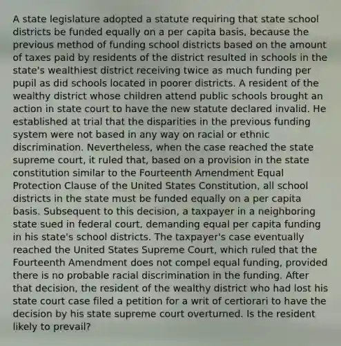 A state legislature adopted a statute requiring that state school districts be funded equally on a per capita basis, because the previous method of funding school districts based on the amount of taxes paid by residents of the district resulted in schools in the state's wealthiest district receiving twice as much funding per pupil as did schools located in poorer districts. A resident of the wealthy district whose children attend public schools brought an action in state court to have the new statute declared invalid. He established at trial that the disparities in the previous funding system were not based in any way on racial or ethnic discrimination. Nevertheless, when the case reached the state supreme court, it ruled that, based on a provision in the state constitution similar to the Fourteenth Amendment Equal Protection Clause of the United States Constitution, all school districts in the state must be funded equally on a per capita basis. Subsequent to this decision, a taxpayer in a neighboring state sued in federal court, demanding equal per capita funding in his state's school districts. The taxpayer's case eventually reached the United States Supreme Court, which ruled that the Fourteenth Amendment does not compel equal funding, provided there is no probable racial discrimination in the funding. After that decision, the resident of the wealthy district who had lost his state court case filed a petition for a writ of certiorari to have the decision by his state supreme court overturned. Is the resident likely to prevail?