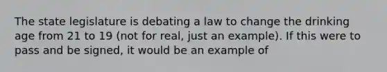 The state legislature is debating a law to change the drinking age from 21 to 19 (not for real, just an example). If this were to pass and be signed, it would be an example of