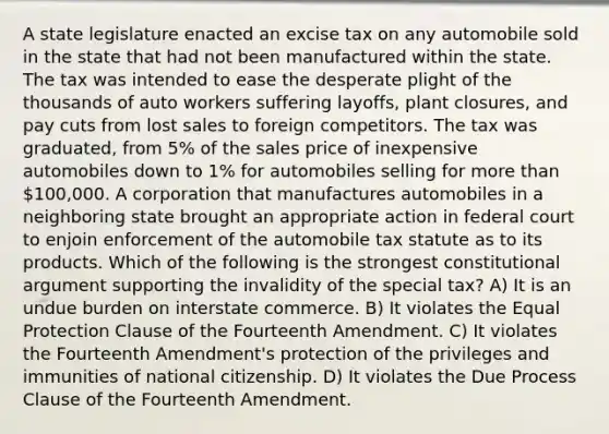 A state legislature enacted an excise tax on any automobile sold in the state that had not been manufactured within the state. The tax was intended to ease the desperate plight of the thousands of auto workers suffering layoffs, plant closures, and pay cuts from lost sales to foreign competitors. The tax was graduated, from 5% of the sales price of inexpensive automobiles down to 1% for automobiles selling for more than 100,000. A corporation that manufactures automobiles in a neighboring state brought an appropriate action in federal court to enjoin enforcement of the automobile tax statute as to its products. Which of the following is the strongest constitutional argument supporting the invalidity of the special tax? A) It is an undue burden on interstate commerce. B) It violates the Equal Protection Clause of the Fourteenth Amendment. C) It violates the Fourteenth Amendment's protection of the privileges and immunities of national citizenship. D) It violates the Due Process Clause of the Fourteenth Amendment.