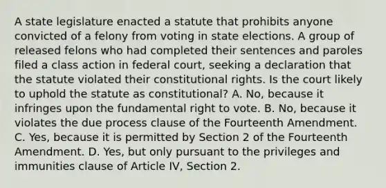 A state legislature enacted a statute that prohibits anyone convicted of a felony from voting in state elections. A group of released felons who had completed their sentences and paroles filed a class action in federal court, seeking a declaration that the statute violated their constitutional rights. Is the court likely to uphold the statute as constitutional? A. No, because it infringes upon the fundamental right to vote. B. No, because it violates the due process clause of the Fourteenth Amendment. C. Yes, because it is permitted by Section 2 of the Fourteenth Amendment. D. Yes, but only pursuant to the privileges and immunities clause of Article IV, Section 2.