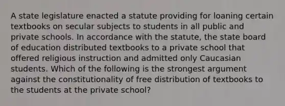 A state legislature enacted a statute providing for loaning certain textbooks on secular subjects to students in all public and private schools. In accordance with the statute, the state board of education distributed textbooks to a private school that offered religious instruction and admitted only Caucasian students. Which of the following is the strongest argument against the constitutionality of free distribution of textbooks to the students at the private school?