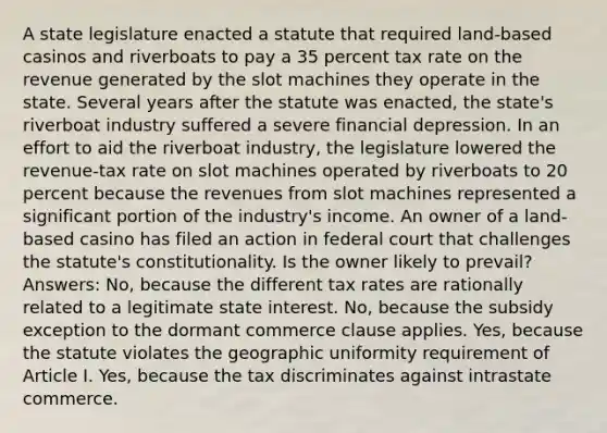 A state legislature enacted a statute that required land-based casinos and riverboats to pay a 35 percent tax rate on the revenue generated by the slot machines they operate in the state. Several years after the statute was enacted, the state's riverboat industry suffered a severe financial depression. In an effort to aid the riverboat industry, the legislature lowered the revenue-tax rate on slot machines operated by riverboats to 20 percent because the revenues from slot machines represented a significant portion of the industry's income. An owner of a land-based casino has filed an action in federal court that challenges the statute's constitutionality. Is the owner likely to prevail? Answers: No, because the different tax rates are rationally related to a legitimate state interest. No, because the subsidy exception to the dormant commerce clause applies. Yes, because the statute violates the geographic uniformity requirement of Article I. Yes, because the tax discriminates against intrastate commerce.