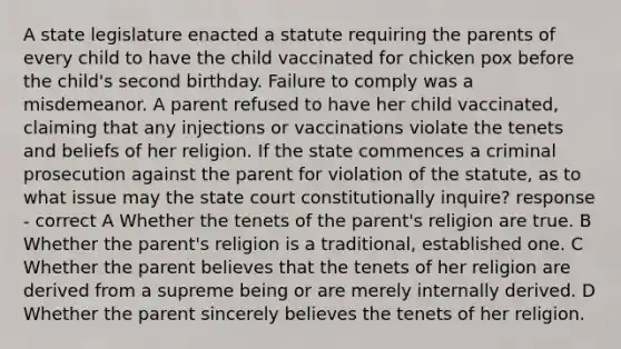 A state legislature enacted a statute requiring the parents of every child to have the child vaccinated for chicken pox before the child's second birthday. Failure to comply was a misdemeanor. A parent refused to have her child vaccinated, claiming that any injections or vaccinations violate the tenets and beliefs of her religion. If the state commences a criminal prosecution against the parent for violation of the statute, as to what issue may the state court constitutionally inquire? response - correct A Whether the tenets of the parent's religion are true. B Whether the parent's religion is a traditional, established one. C Whether the parent believes that the tenets of her religion are derived from a supreme being or are merely internally derived. D Whether the parent sincerely believes the tenets of her religion.