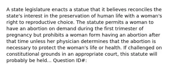 A state legislature enacts a statue that it believes reconciles the state's interest in the preservation of human life with a woman's right to reproductive choice. The statute permits a woman to have an abortion on demand during the first trimester of pregnancy but prohibits a woman form having an abortion after that time unless her physician determines that the abortion is necessary to protect the woman's life or health. If challenged on constitutional grounds in an appropriate court, this statute will probably be held... Question ID#: