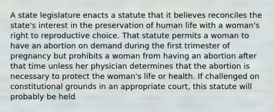 A state legislature enacts a statute that it believes reconciles the state's interest in the preservation of human life with a woman's right to reproductive choice. That statute permits a woman to have an abortion on demand during the first trimester of pregnancy but prohibits a woman from having an abortion after that time unless her physician determines that the abortion is necessary to protect the woman's life or health. If challenged on constitutional grounds in an appropriate court, this statute will probably be held