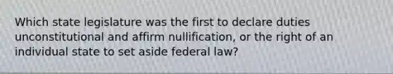 Which state legislature was the first to declare duties unconstitutional and affirm nullification, or the right of an individual state to set aside federal law?