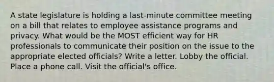 A state legislature is holding a last-minute committee meeting on a bill that relates to employee assistance programs and privacy. What would be the MOST efficient way for HR professionals to communicate their position on the issue to the appropriate elected officials? Write a letter. Lobby the official. Place a phone call. Visit the official's office.