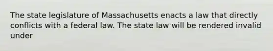 The state legislature of Massachusetts enacts a law that directly conflicts with a federal law. The state law will be rendered invalid under