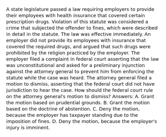 A state legislature passed a law requiring employers to provide their employees with health insurance that covered certain prescription drugs. Violation of this statute was considered a crime that subjected the offender to fines, which were described in detail in the statute. The law was effective immediately. An employer did not provide its employees with insurance that covered the required drugs, and argued that such drugs were prohibited by the religion practiced by the employer. The employer filed a complaint in federal court asserting that the law was unconstitutional and asked for a preliminary injunction against the attorney general to prevent him from enforcing the statute while the case was heard. The attorney general filed a motion to dismiss, asserting that the federal court did not have jurisdiction to hear the case. How should the federal court rule on the attorney general's motion to dismiss? Answers: A. Grant the motion based on prudential grounds. B. Grant the motion based on the doctrine of abstention. C. Deny the motion, because the employer has taxpayer standing due to the imposition of fines. D. Deny the motion, because the employer's injury is imminent.