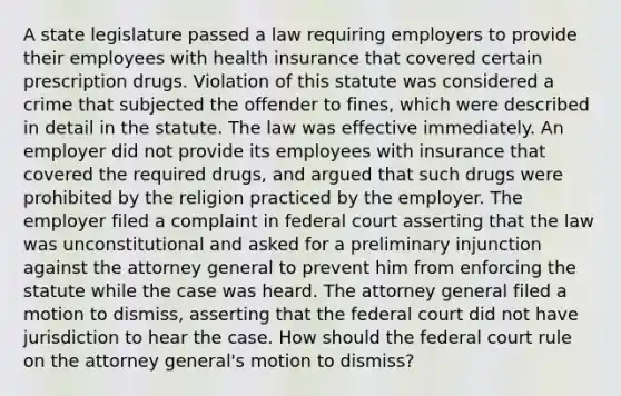 A state legislature passed a law requiring employers to provide their employees with health insurance that covered certain prescription drugs. Violation of this statute was considered a crime that subjected the offender to fines, which were described in detail in the statute. The law was effective immediately. An employer did not provide its employees with insurance that covered the required drugs, and argued that such drugs were prohibited by the religion practiced by the employer. The employer filed a complaint in federal court asserting that the law was unconstitutional and asked for a preliminary injunction against the attorney general to prevent him from enforcing the statute while the case was heard. The attorney general filed a motion to dismiss, asserting that the federal court did not have jurisdiction to hear the case. How should the federal court rule on the attorney general's motion to dismiss?