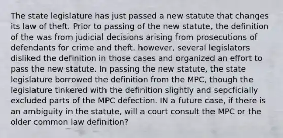 The state legislature has just passed a new statute that changes its law of theft. Prior to passing of the new statute, the definition of the was from judicial decisions arising from prosecutions of defendants for crime and theft. however, several legislators disliked the definition in those cases and organized an effort to pass the new statute. In passing the new statute, the state legislature borrowed the definition from the MPC, though the legislature tinkered with the definition slightly and sepcficially excluded parts of the MPC defection. IN a future case, if there is an ambiguity in the statute, will a court consult the MPC or the older common law definition?