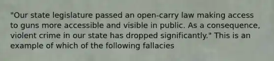 "Our state legislature passed an open-carry law making access to guns more accessible and visible in public. As a consequence, violent crime in our state has dropped significantly." This is an example of which of the following fallacies