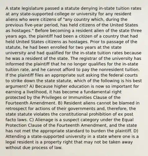 A state legislature passed a statute denying in-state tuition rates at any state-supported college or university for any resident aliens who were citizens of "any country which, during the previous five-year period, has held citizens of the United States as hostages." Before becoming a resident alien of the state three years ago, the plaintiff had been a citizen of a country that had held United States citizens as hostages. Prior to passage of the statute, he had been enrolled for two years at the state university and had qualified for the in-state tuition rates because he was a resident of the state. The registrar of the university has informed the plaintiff that he no longer qualifies for the in-state tuition rate, and he cannot afford to pay the nonresident tuition. If the plaintiff files an appropriate suit asking the federal courts to strike down the state statute, which of the following is his best argument? A) Because higher education is now so important for earning a livelihood, it has become a fundamental right protected by the Privileges or Immunities Clause of the Fourteenth Amendment. B) Resident aliens cannot be blamed in retrospect for actions of their governments and, therefore, the state statute violates the constitutional prohibition of ex post facto laws. C) Alienage is a suspect category under the Equal Protection Clause of the Fourteenth Amendment, and the state has not met the appropriate standard to burden the plaintiff. D) Attending a state-supported university in a state where one is a legal resident is a property right that may not be taken away without due process of law.