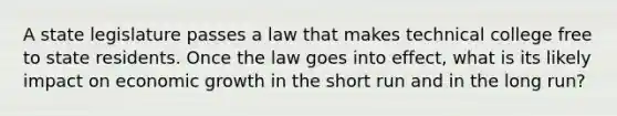 A state legislature passes a law that makes technical college free to state residents. Once the law goes into effect, what is its likely impact on economic growth in the short run and in the long run?