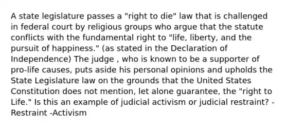 A state legislature passes a "right to die" law that is challenged in federal court by religious groups who argue that the statute conflicts with the fundamental right to "life, liberty, and the pursuit of happiness." (as stated in the Declaration of Independence) The judge , who is known to be a supporter of pro-life causes, puts aside his personal opinions and upholds the State Legislature law on the grounds that the United States Constitution does not mention, let alone guarantee, the "<a href='https://www.questionai.com/knowledge/kC8nqajBCW-right-to-life' class='anchor-knowledge'>right to life</a>." Is this an example of judicial activism or judicial restraint? -Restraint -Activism