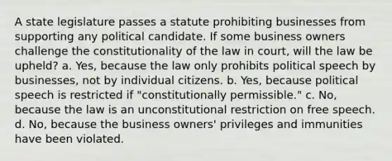 A state legislature passes a statute prohibiting businesses from supporting any political candidate. If some business owners challenge the constitutionality of the law in court, will the law be upheld? a. Yes, because the law only prohibits political speech by businesses, not by individual citizens. b. Yes, because political speech is restricted if "constitutionally permissible." c. No, because the law is an unconstitutional restriction on free speech. d. No, because the business owners' privileges and immunities have been violated.