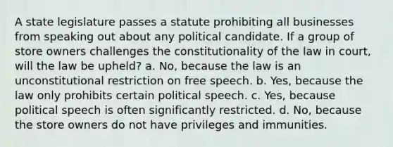 A state legislature passes a statute prohibiting all businesses from speaking out about any political candidate. If a group of store owners challenges the constitutionality of the law in court, will the law be upheld? a. No, because the law is an unconstitutional restriction on free speech. b. Yes, because the law only prohibits certain political speech. c. Yes, because political speech is often significantly restricted. d. No, because the store owners do not have privileges and immunities.