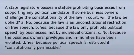 A state legislature passes a statute prohibiting businesses from supporting any political candidate. If some business owners challenge the constitutionality of the law in court, will the law be upheld? a. No, because the law is an unconstitutional restriction on free speech. b. Yes, because the law only prohibits political speech by businesses, not by individual citizens. c. No, because the business owners' privileges and immunities have been violated. d. Yes, because political speech is restricted if "constitutionally permissible."