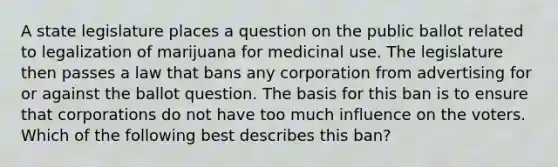 A state legislature places a question on the public ballot related to legalization of marijuana for medicinal use. The legislature then passes a law that bans any corporation from advertising for or against the ballot question. The basis for this ban is to ensure that corporations do not have too much influence on the voters. Which of the following best describes this ban?